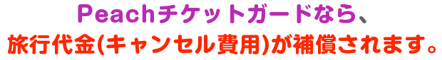 Peachチケットガードなら、旅行代金(キャンセル費用)が補償されます。